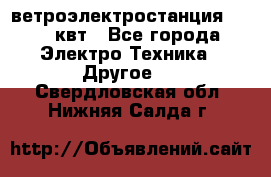 ветроэлектростанция 15-50 квт - Все города Электро-Техника » Другое   . Свердловская обл.,Нижняя Салда г.